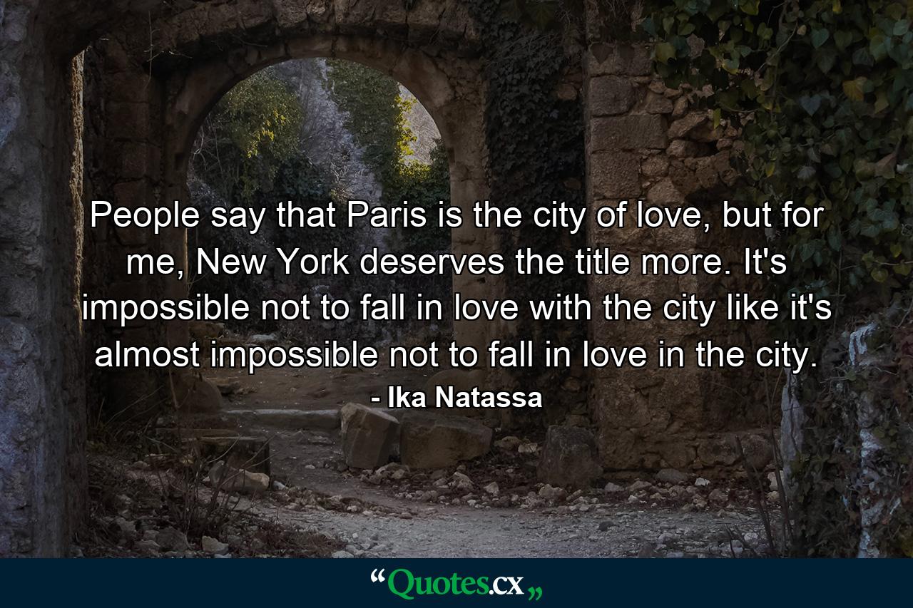 People say that Paris is the city of love, but for me, New York deserves the title more. It's impossible not to fall in love with the city like it's almost impossible not to fall in love in the city. - Quote by Ika Natassa