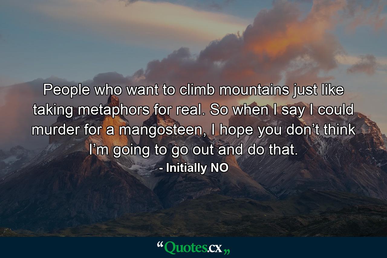 People who want to climb mountains just like taking metaphors for real. So when I say I could murder for a mangosteen, I hope you don’t think I’m going to go out and do that. - Quote by Initially NO