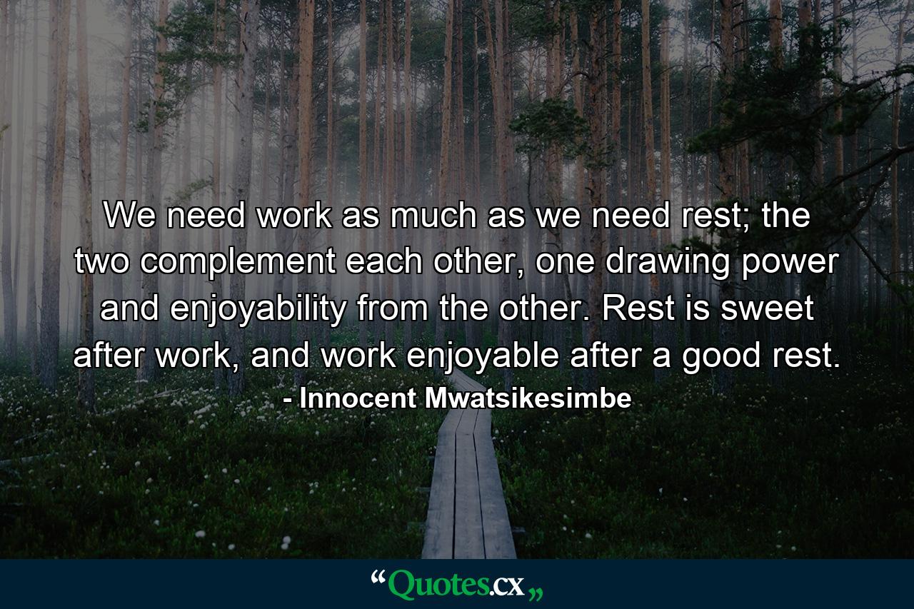 We need work as much as we need rest; the two complement each other, one drawing power and enjoyability from the other. Rest is sweet after work, and work enjoyable after a good rest. - Quote by Innocent Mwatsikesimbe