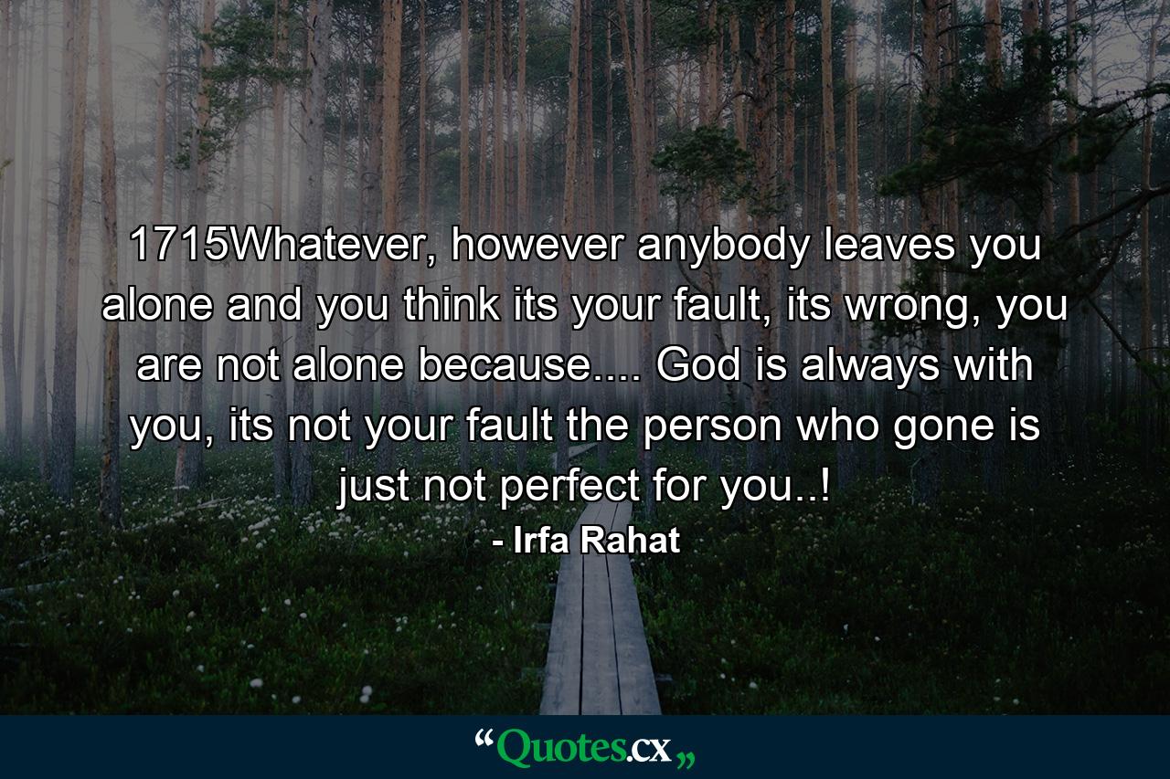 1715Whatever, however anybody leaves you alone and you think its your fault, its wrong, you are not alone because.... God is always with you, its not your fault the person who gone is just not perfect for you..! - Quote by Irfa Rahat