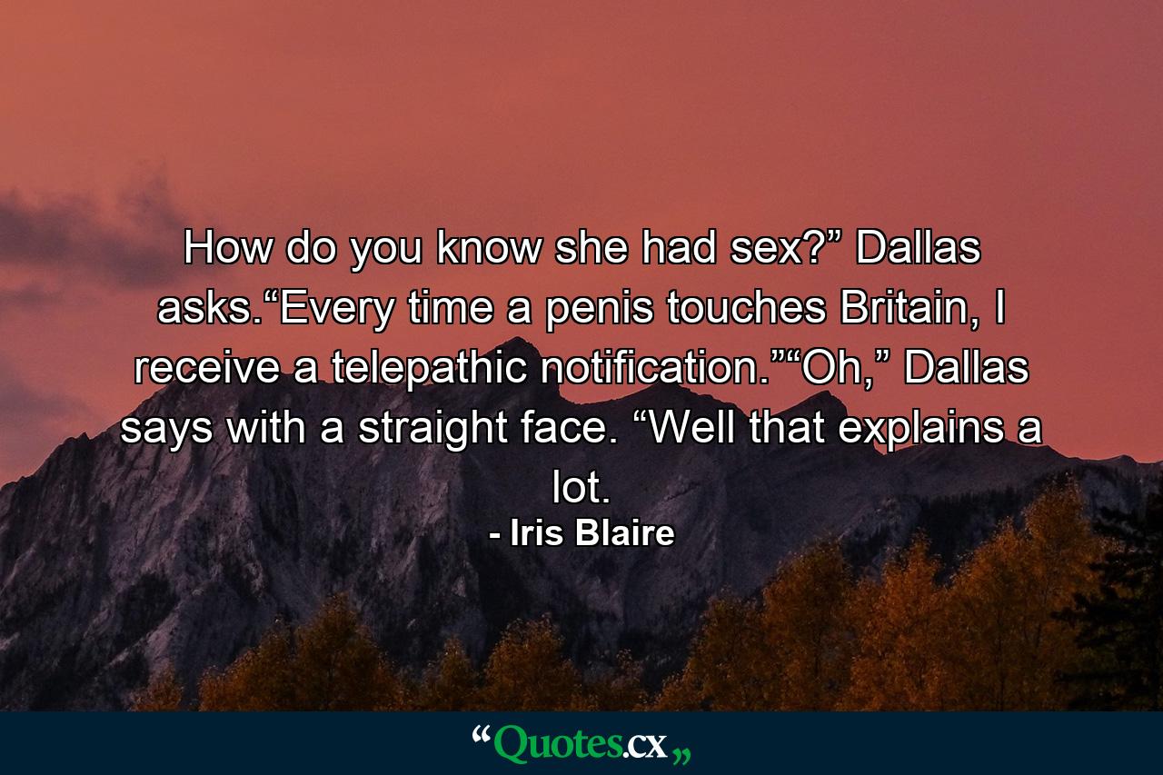 How do you know she had sex?” Dallas asks.“Every time a penis touches Britain, I receive a telepathic notification.”“Oh,” Dallas says with a straight face. “Well that explains a lot. - Quote by Iris Blaire