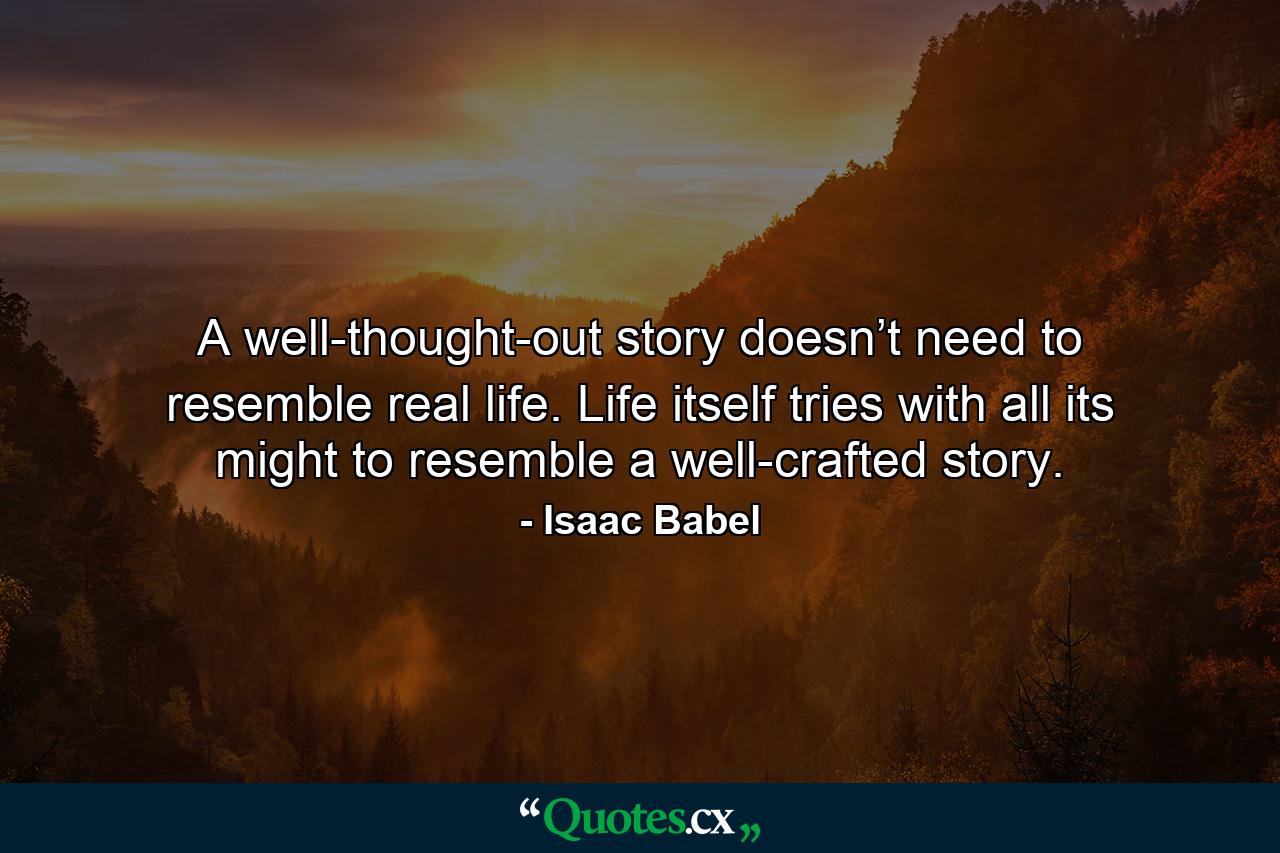 A well-thought-out story doesn’t need to resemble real life. Life itself tries with all its might to resemble a well-crafted story. - Quote by Isaac Babel