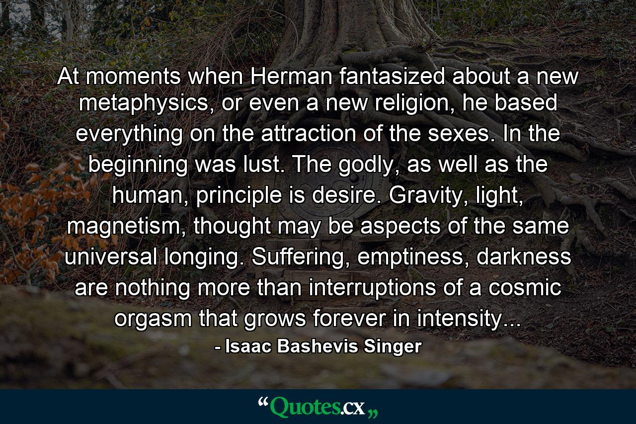 At moments when Herman fantasized about a new metaphysics, or even a new religion, he based everything on the attraction of the sexes. In the beginning was lust. The godly, as well as the human, principle is desire. Gravity, light, magnetism, thought may be aspects of the same universal longing. Suffering, emptiness, darkness are nothing more than interruptions of a cosmic orgasm that grows forever in intensity... - Quote by Isaac Bashevis Singer