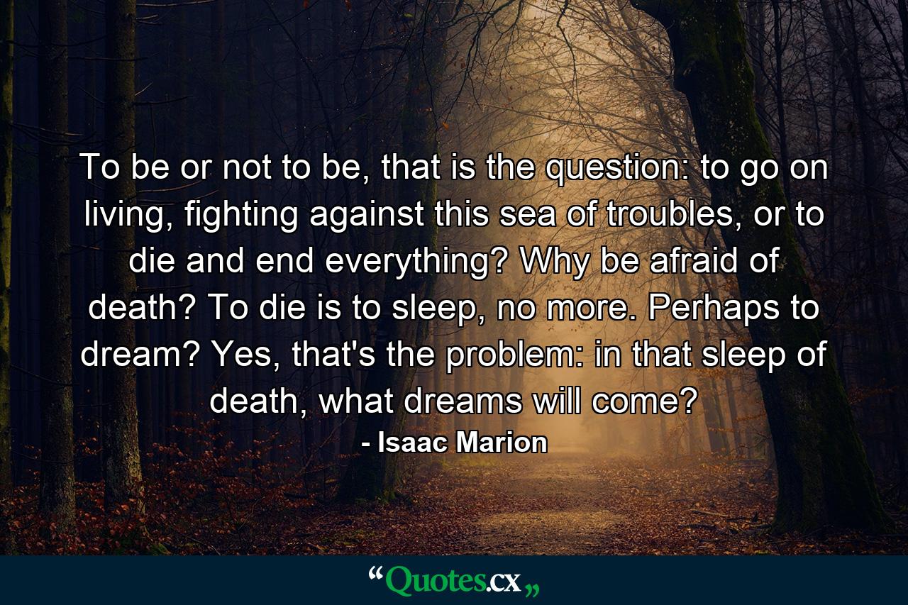 To be or not to be, that is the question: to go on living, fighting against this sea of troubles, or to die and end everything? Why be afraid of death? To die is to sleep, no more. Perhaps to dream? Yes, that's the problem: in that sleep of death, what dreams will come? - Quote by Isaac Marion