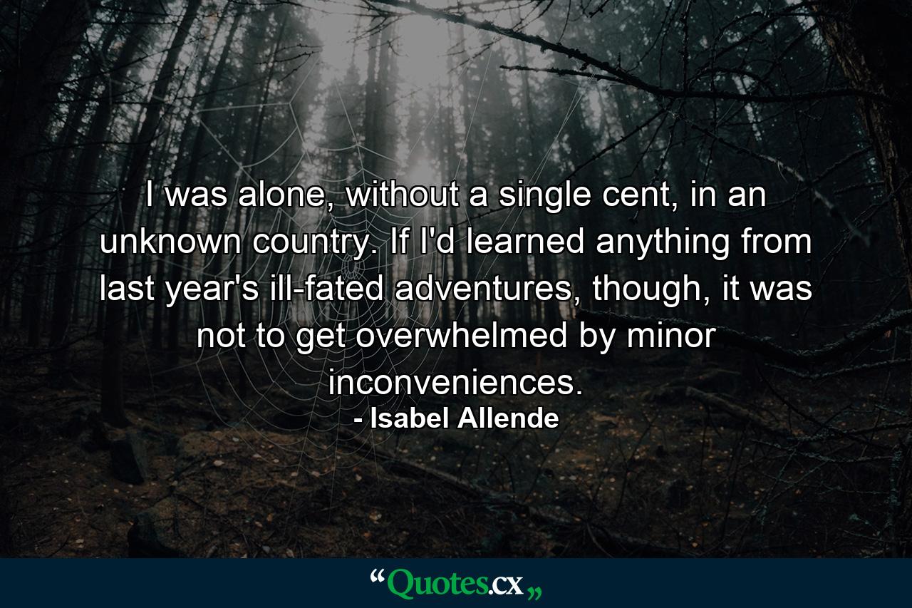 I was alone, without a single cent, in an unknown country. If I'd learned anything from last year's ill-fated adventures, though, it was not to get overwhelmed by minor inconveniences. - Quote by Isabel Allende