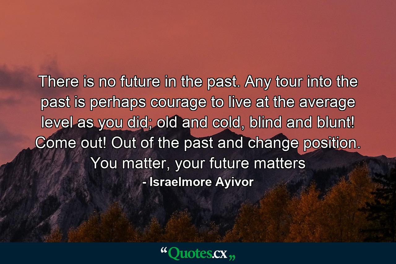 There is no future in the past. Any tour into the past is perhaps courage to live at the average level as you did; old and cold, blind and blunt! Come out! Out of the past and change position. You matter, your future matters - Quote by Israelmore Ayivor