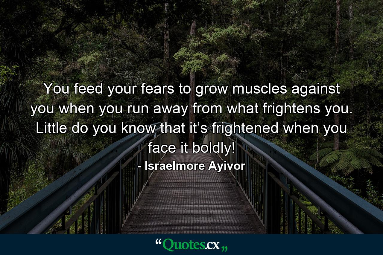 You feed your fears to grow muscles against you when you run away from what frightens you. Little do you know that it’s frightened when you face it boldly! - Quote by Israelmore Ayivor