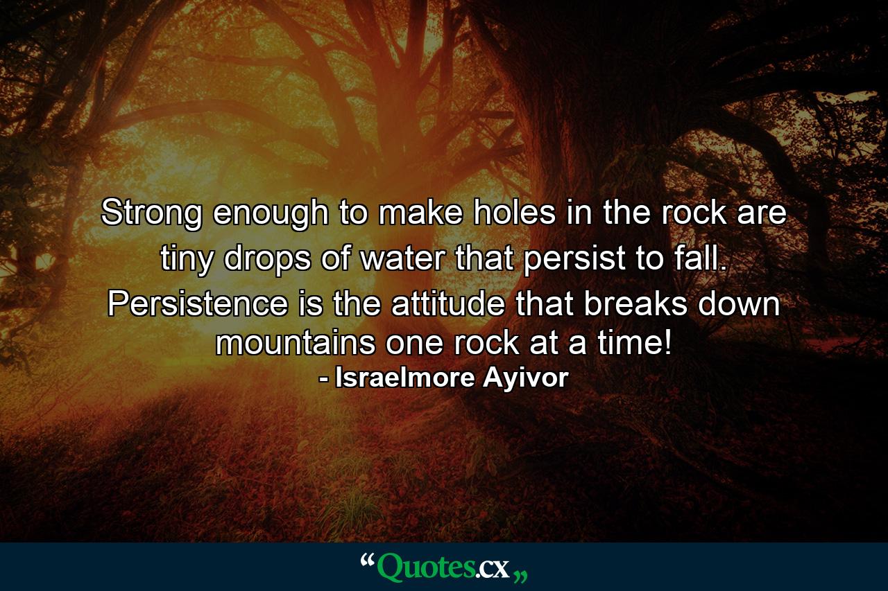 Strong enough to make holes in the rock are tiny drops of water that persist to fall. Persistence is the attitude that breaks down mountains one rock at a time! - Quote by Israelmore Ayivor