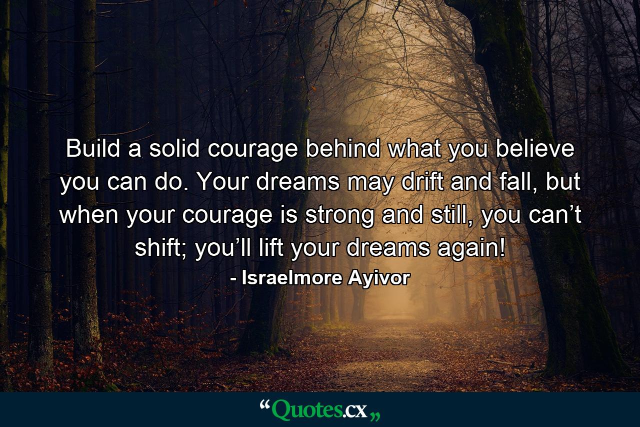 Build a solid courage behind what you believe you can do. Your dreams may drift and fall, but when your courage is strong and still, you can’t shift; you’ll lift your dreams again! - Quote by Israelmore Ayivor