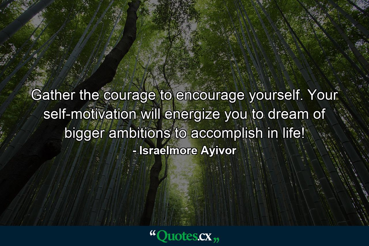 Gather the courage to encourage yourself. Your self-motivation will energize you to dream of bigger ambitions to accomplish in life! - Quote by Israelmore Ayivor