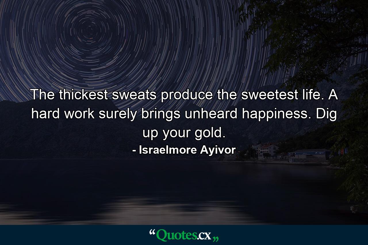 The thickest sweats produce the sweetest life. A hard work surely brings unheard happiness. Dig up your gold. - Quote by Israelmore Ayivor