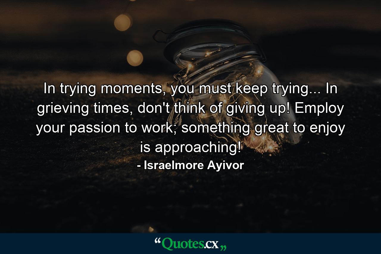 In trying moments, you must keep trying... In grieving times, don't think of giving up! Employ your passion to work; something great to enjoy is approaching! - Quote by Israelmore Ayivor