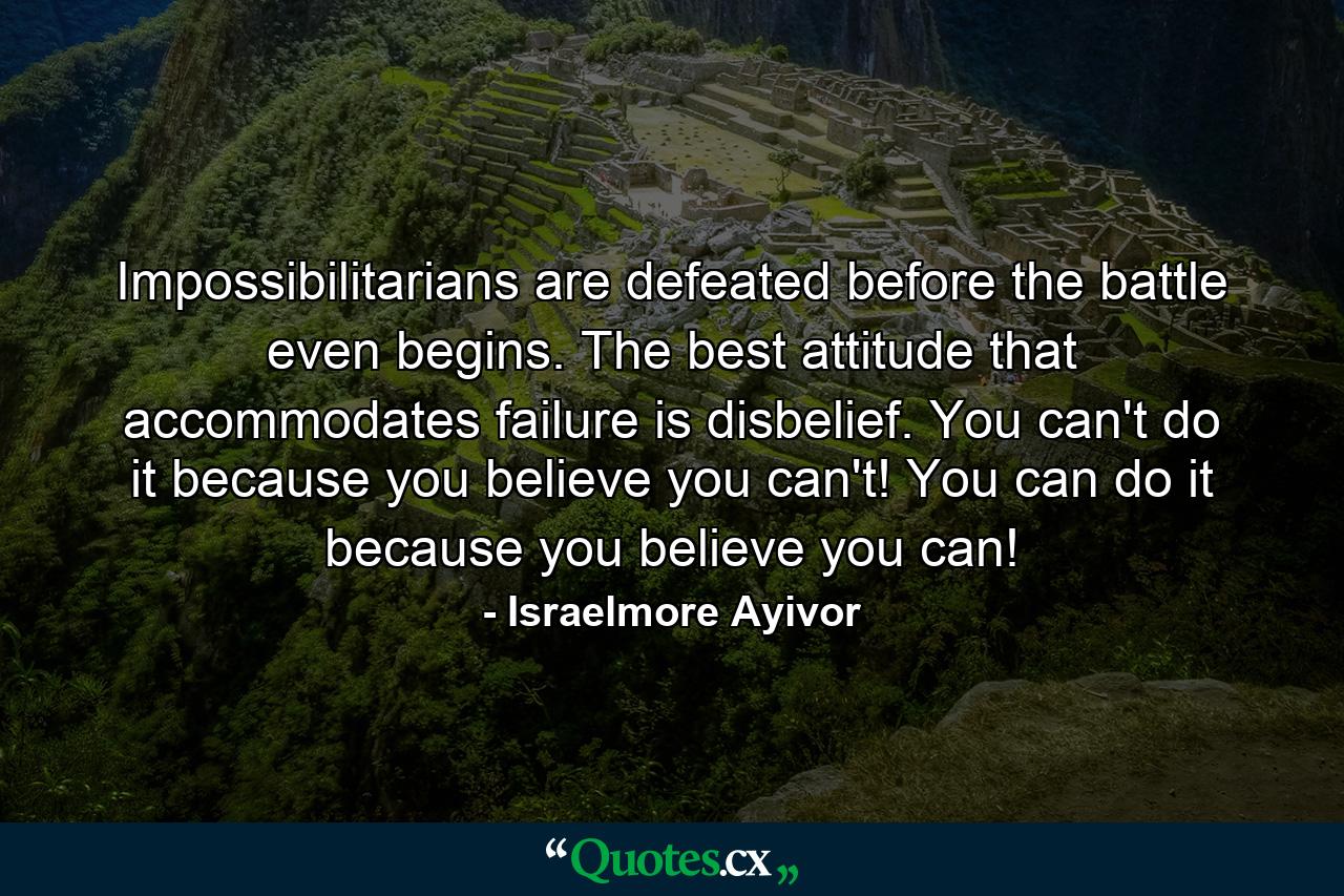 Impossibilitarians are defeated before the battle even begins. The best attitude that accommodates failure is disbelief. You can't do it because you believe you can't! You can do it because you believe you can! - Quote by Israelmore Ayivor