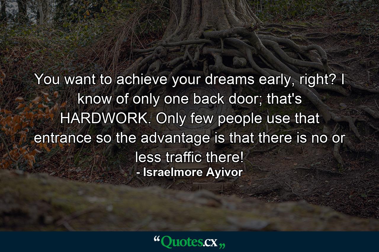 You want to achieve your dreams early, right? I know of only one back door; that's HARDWORK. Only few people use that entrance so the advantage is that there is no or less traffic there! - Quote by Israelmore Ayivor