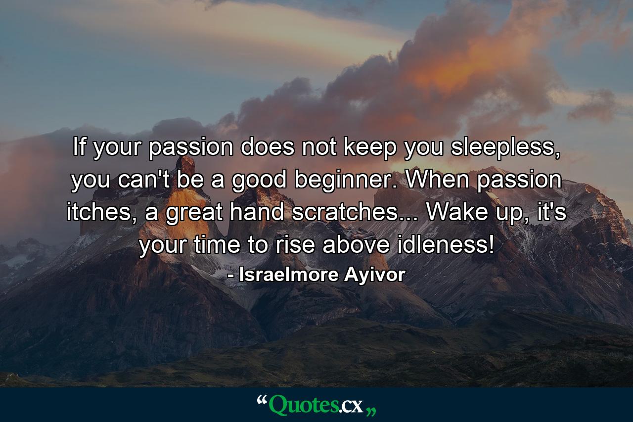 If your passion does not keep you sleepless, you can't be a good beginner. When passion itches, a great hand scratches... Wake up, it's your time to rise above idleness! - Quote by Israelmore Ayivor