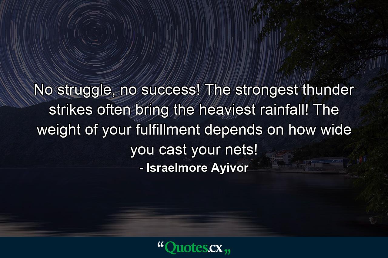 No struggle, no success! The strongest thunder strikes often bring the heaviest rainfall! The weight of your fulfillment depends on how wide you cast your nets! - Quote by Israelmore Ayivor