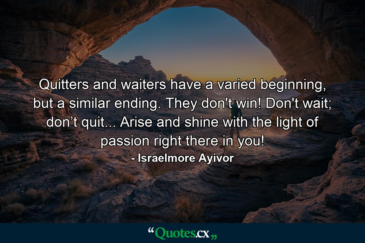 Quitters and waiters have a varied beginning, but a similar ending. They don't win! Don't wait; don’t quit... Arise and shine with the light of passion right there in you! - Quote by Israelmore Ayivor