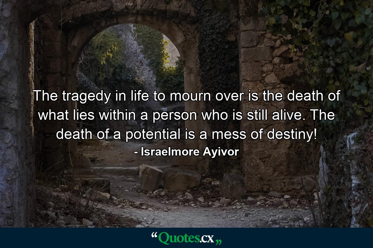 The tragedy in life to mourn over is the death of what lies within a person who is still alive. The death of a potential is a mess of destiny! - Quote by Israelmore Ayivor