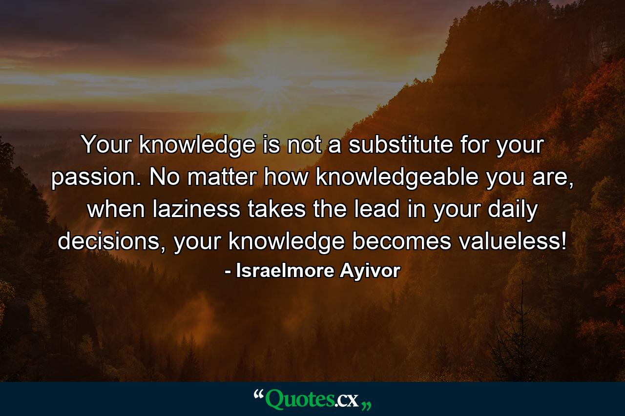 Your knowledge is not a substitute for your passion. No matter how knowledgeable you are, when laziness takes the lead in your daily decisions, your knowledge becomes valueless! - Quote by Israelmore Ayivor