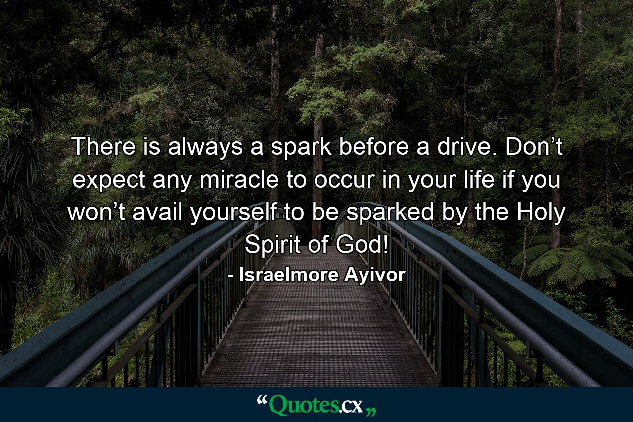 There is always a spark before a drive. Don’t expect any miracle to occur in your life if you won’t avail yourself to be sparked by the Holy Spirit of God! - Quote by Israelmore Ayivor