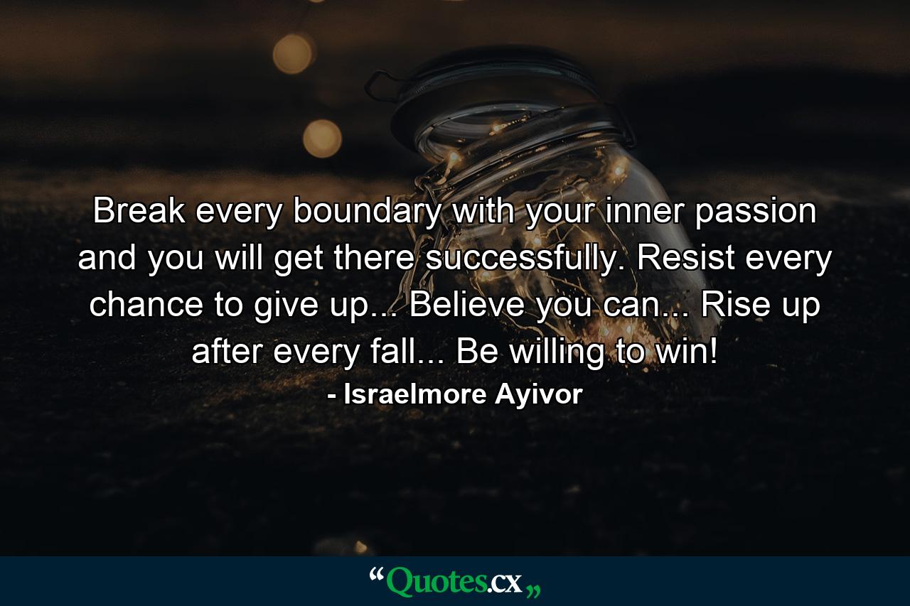 Break every boundary with your inner passion and you will get there successfully. Resist every chance to give up... Believe you can... Rise up after every fall... Be willing to win! - Quote by Israelmore Ayivor