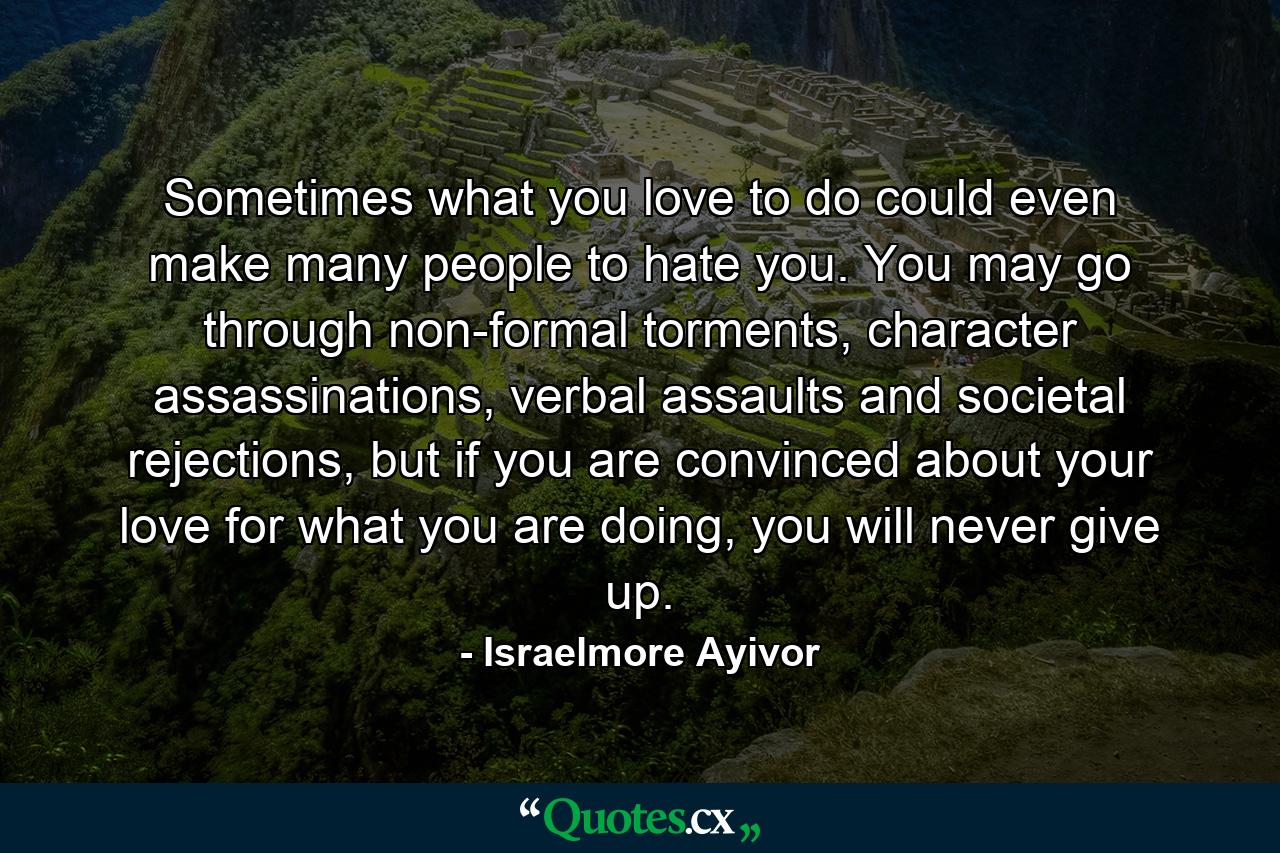 Sometimes what you love to do could even make many people to hate you. You may go through non-formal torments, character assassinations, verbal assaults and societal rejections, but if you are convinced about your love for what you are doing, you will never give up. - Quote by Israelmore Ayivor