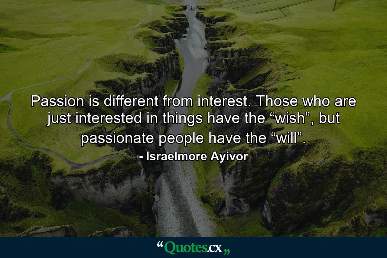 Passion is different from interest. Those who are just interested in things have the “wish”, but passionate people have the “will”. - Quote by Israelmore Ayivor