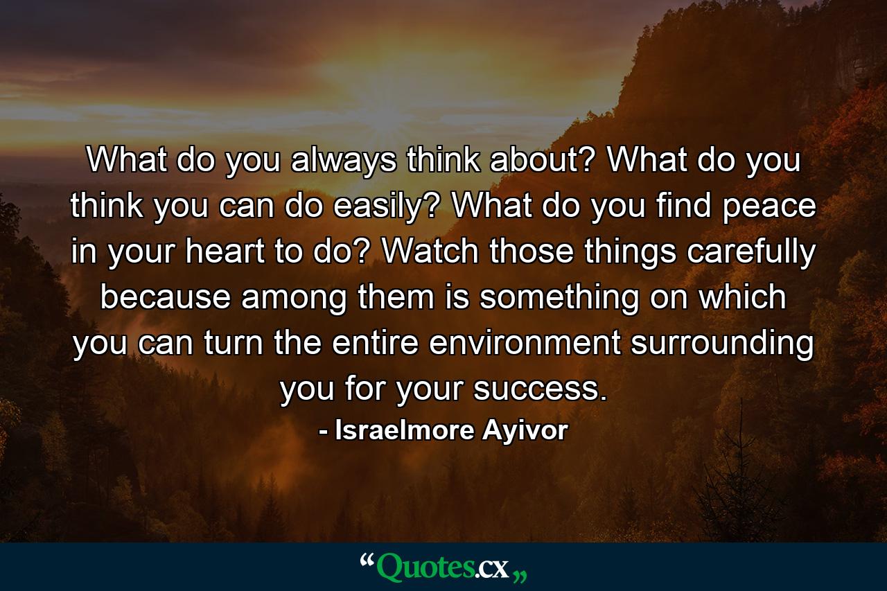 What do you always think about? What do you think you can do easily? What do you find peace in your heart to do? Watch those things carefully because among them is something on which you can turn the entire environment surrounding you for your success. - Quote by Israelmore Ayivor