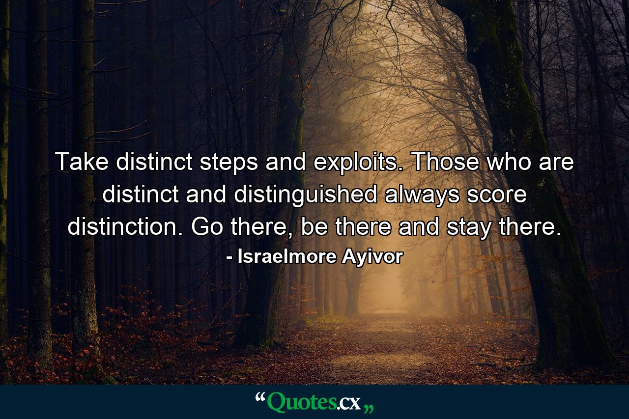 Take distinct steps and exploits. Those who are distinct and distinguished always score distinction. Go there, be there and stay there. - Quote by Israelmore Ayivor