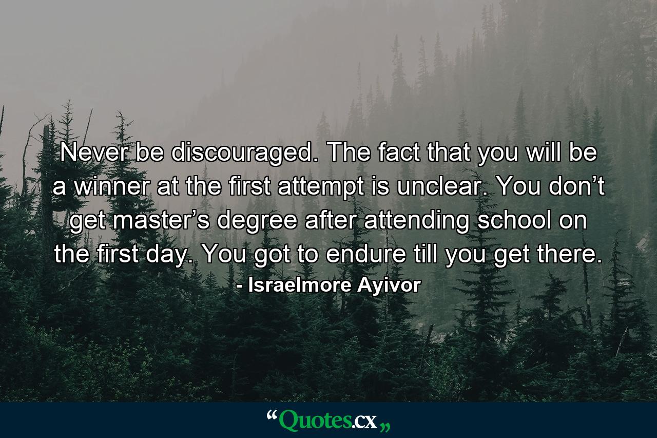 Never be discouraged. The fact that you will be a winner at the first attempt is unclear. You don’t get master’s degree after attending school on the first day. You got to endure till you get there. - Quote by Israelmore Ayivor