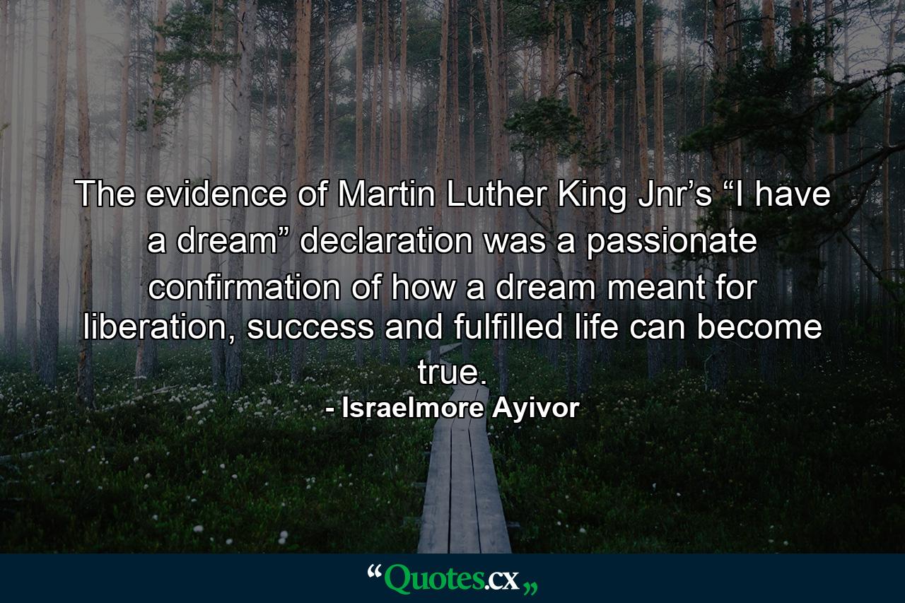 The evidence of Martin Luther King Jnr’s “I have a dream” declaration was a passionate confirmation of how a dream meant for liberation, success and fulfilled life can become true. - Quote by Israelmore Ayivor