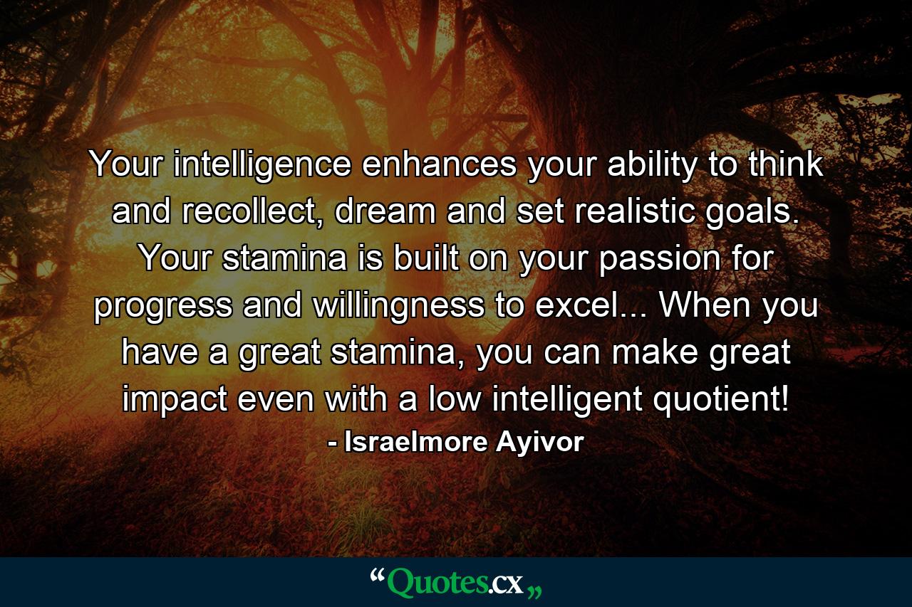 Your intelligence enhances your ability to think and recollect, dream and set realistic goals. Your stamina is built on your passion for progress and willingness to excel... When you have a great stamina, you can make great impact even with a low intelligent quotient! - Quote by Israelmore Ayivor