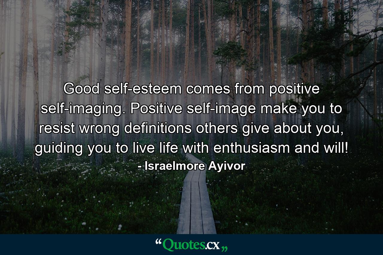 Good self-esteem comes from positive self-imaging. Positive self-image make you to resist wrong definitions others give about you, guiding you to live life with enthusiasm and will! - Quote by Israelmore Ayivor