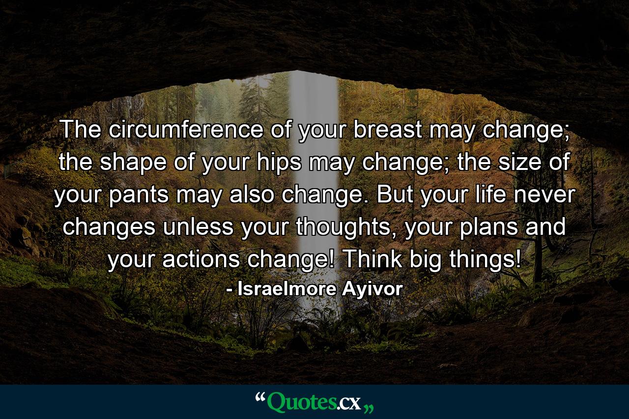 The circumference of your breast may change; the shape of your hips may change; the size of your pants may also change. But your life never changes unless your thoughts, your plans and your actions change! Think big things! - Quote by Israelmore Ayivor