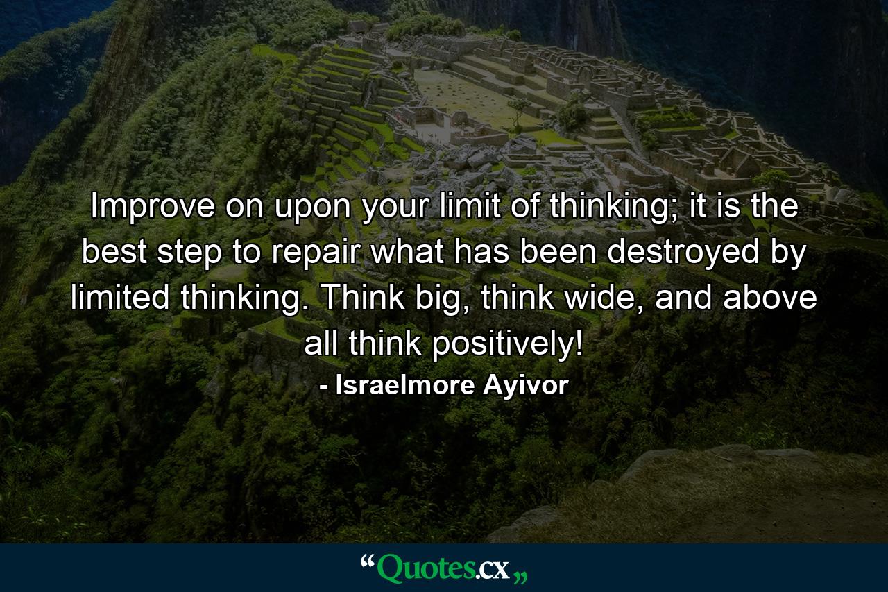 Improve on upon your limit of thinking; it is the best step to repair what has been destroyed by limited thinking. Think big, think wide, and above all think positively! - Quote by Israelmore Ayivor