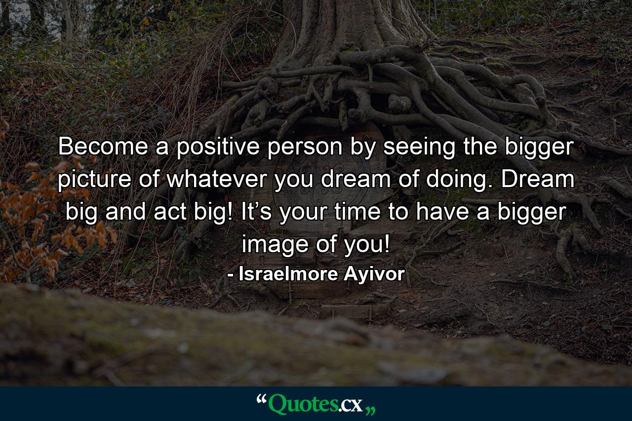 Become a positive person by seeing the bigger picture of whatever you dream of doing. Dream big and act big! It’s your time to have a bigger image of you! - Quote by Israelmore Ayivor