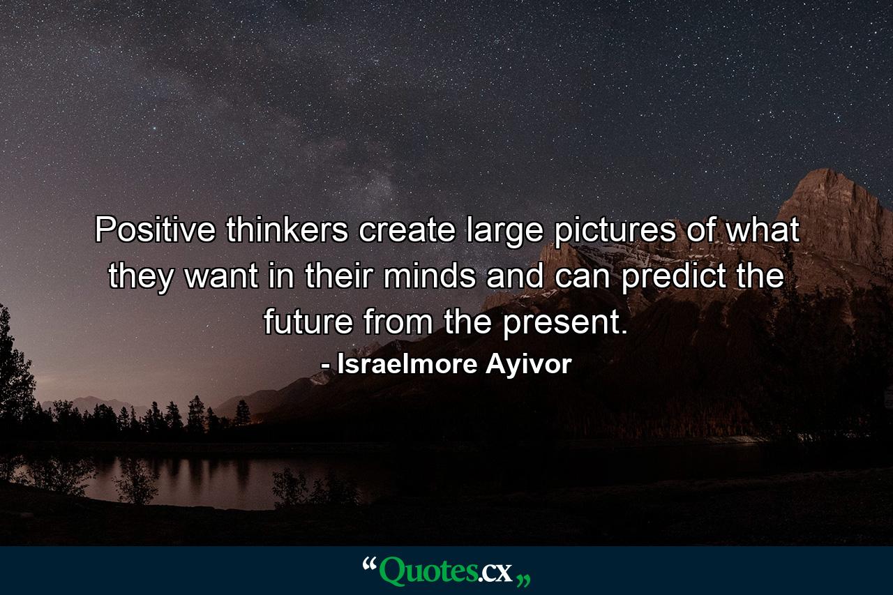 Positive thinkers create large pictures of what they want in their minds and can predict the future from the present. - Quote by Israelmore Ayivor