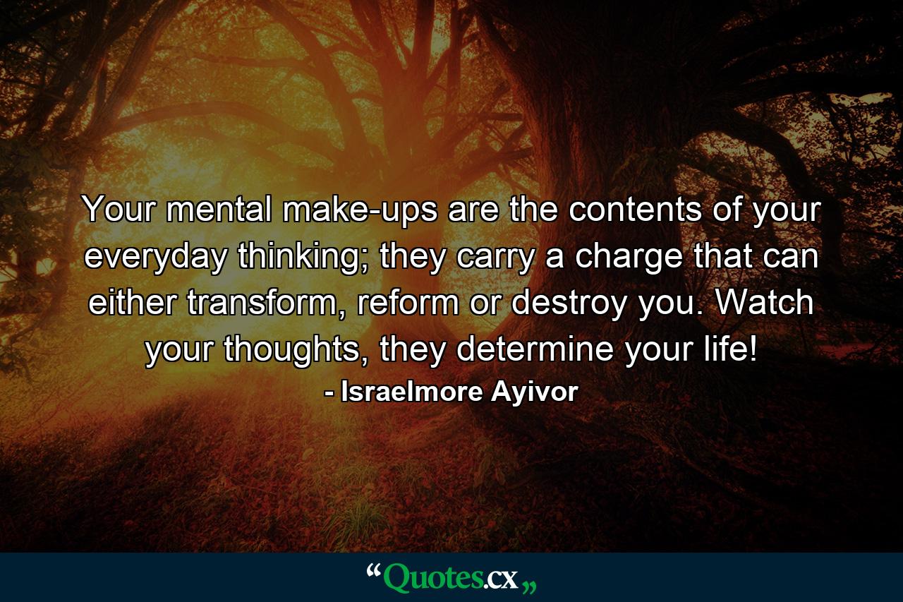 Your mental make-ups are the contents of your everyday thinking; they carry a charge that can either transform, reform or destroy you. Watch your thoughts, they determine your life! - Quote by Israelmore Ayivor