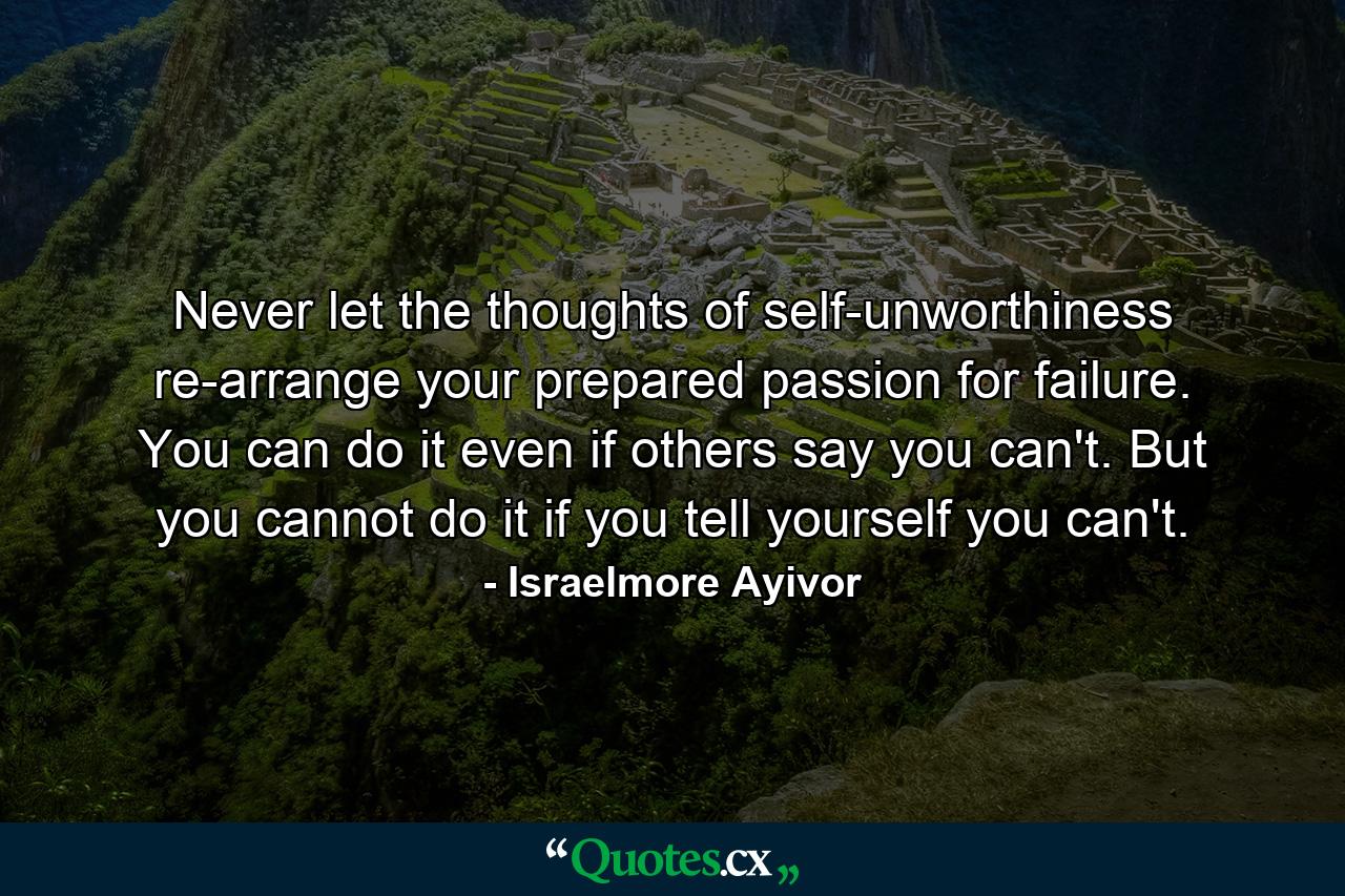 Never let the thoughts of self-unworthiness re-arrange your prepared passion for failure. You can do it even if others say you can't. But you cannot do it if you tell yourself you can't. - Quote by Israelmore Ayivor