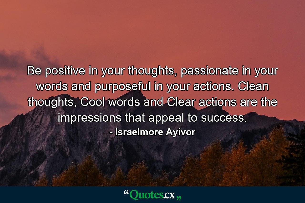 Be positive in your thoughts, passionate in your words and purposeful in your actions. Clean thoughts, Cool words and Clear actions are the impressions that appeal to success. - Quote by Israelmore Ayivor