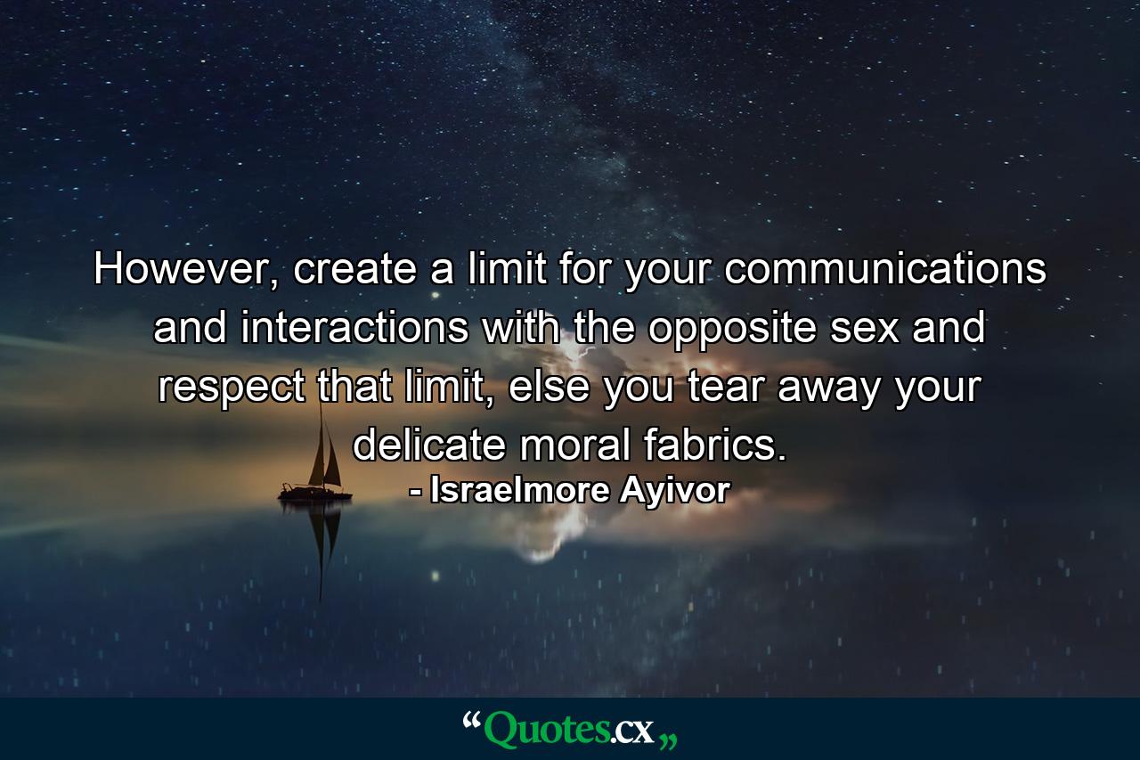 However, create a limit for your communications and interactions with the opposite sex and respect that limit, else you tear away your delicate moral fabrics. - Quote by Israelmore Ayivor