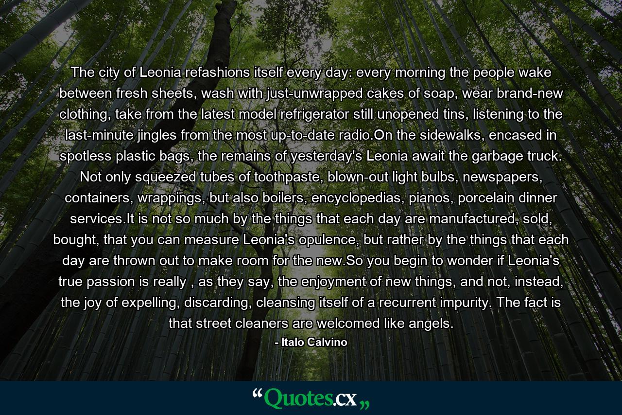 The city of Leonia refashions itself every day: every morning the people wake between fresh sheets, wash with just-unwrapped cakes of soap, wear brand-new clothing, take from the latest model refrigerator still unopened tins, listening to the last-minute jingles from the most up-to-date radio.On the sidewalks, encased in spotless plastic bags, the remains of yesterday's Leonia await the garbage truck. Not only squeezed tubes of toothpaste, blown-out light bulbs, newspapers, containers, wrappings, but also boilers, encyclopedias, pianos, porcelain dinner services.It is not so much by the things that each day are manufactured, sold, bought, that you can measure Leonia's opulence, but rather by the things that each day are thrown out to make room for the new.So you begin to wonder if Leonia's true passion is really , as they say, the enjoyment of new things, and not, instead, the joy of expelling, discarding, cleansing itself of a recurrent impurity. The fact is that street cleaners are welcomed like angels. - Quote by Italo Calvino