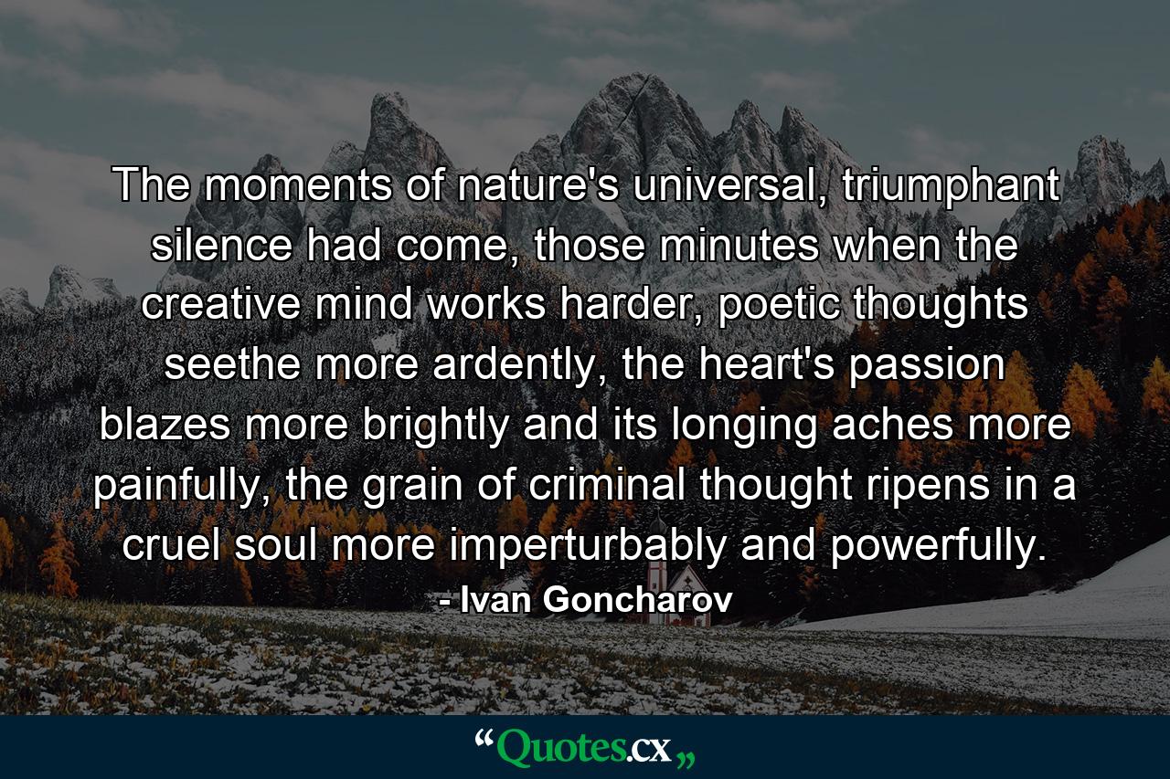 The moments of nature's universal, triumphant silence had come, those minutes when the creative mind works harder, poetic thoughts seethe more ardently, the heart's passion blazes more brightly and its longing aches more painfully, the grain of criminal thought ripens in a cruel soul more imperturbably and powerfully. - Quote by Ivan Goncharov