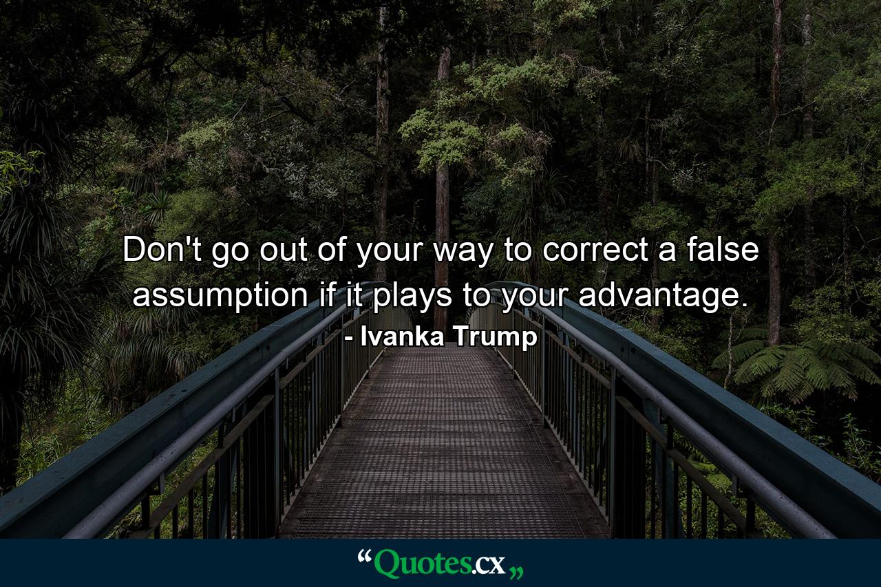 Don't go out of your way to correct a false assumption if it plays to your advantage. - Quote by Ivanka Trump