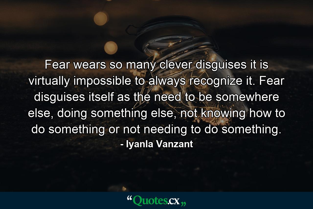 Fear wears so many clever disguises it is virtually impossible to always recognize it. Fear disguises itself as the need to be somewhere else, doing something else, not knowing how to do something or not needing to do something. - Quote by Iyanla Vanzant