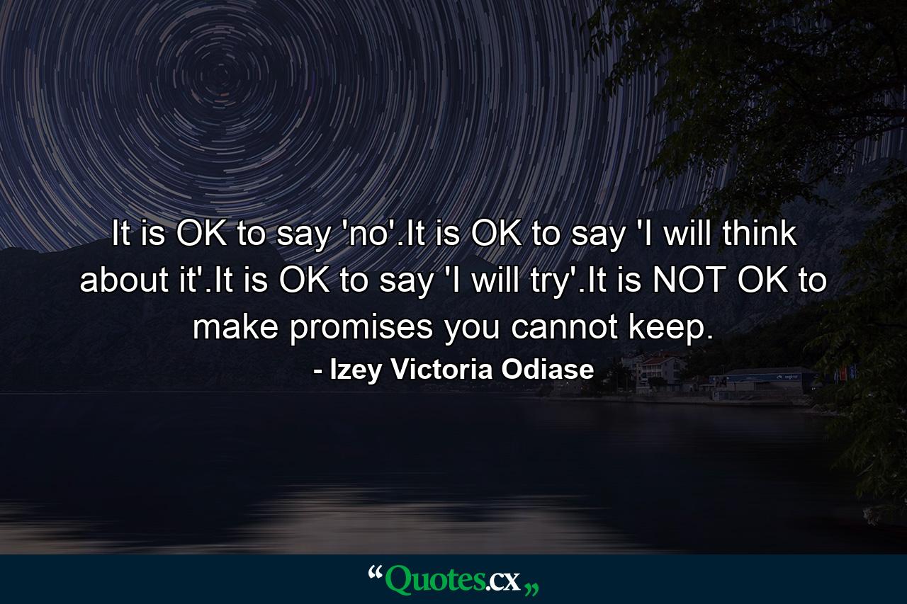 It is OK to say 'no'.It is OK to say 'I will think about it'.It is OK to say 'I will try'.It is NOT OK to make promises you cannot keep. - Quote by Izey Victoria Odiase