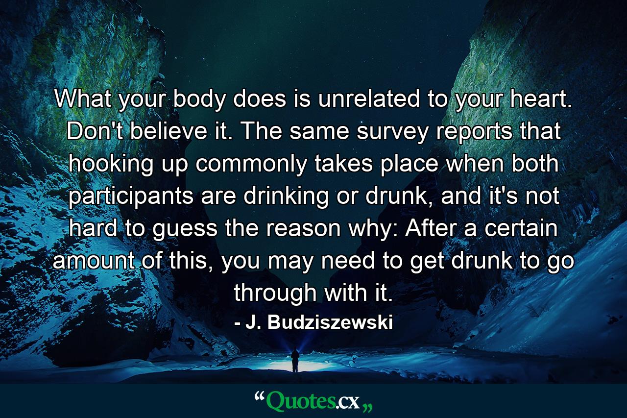 What your body does is unrelated to your heart. Don't believe it. The same survey reports that hooking up commonly takes place when both participants are drinking or drunk, and it's not hard to guess the reason why: After a certain amount of this, you may need to get drunk to go through with it. - Quote by J. Budziszewski