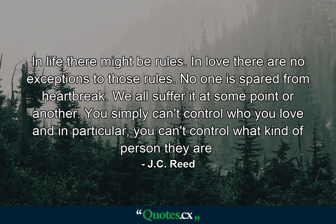 In life there might be rules. In love there are no exceptions to those rules. No one is spared from heartbreak. We all suffer it at some point or another. You simply can't control who you love and in particular, you can't control what kind of person they are. - Quote by J.C. Reed