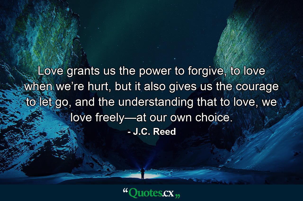 Love grants us the power to forgive, to love when we’re hurt, but it also gives us the courage to let go, and the understanding that to love, we love freely—at our own choice. - Quote by J.C. Reed