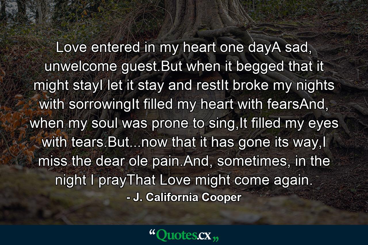 Love entered in my heart one dayA sad, unwelcome guest.But when it begged that it might stayI let it stay and restIt broke my nights with sorrowingIt filled my heart with fearsAnd, when my soul was prone to sing,It filled my eyes with tears.But...now that it has gone its way,I miss the dear ole pain.And, sometimes, in the night I prayThat Love might come again. - Quote by J. California Cooper